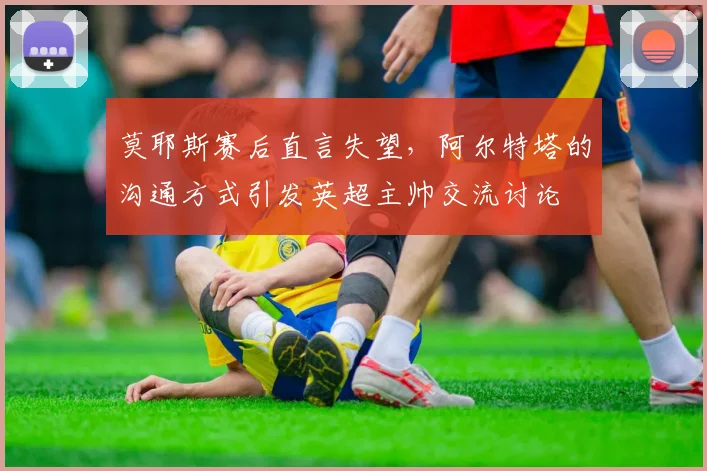 莫耶斯赛后直言失望，阿尔特塔的沟通方式引发英超主帅交流讨论