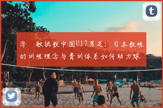 浮嶋敏执教中国U17男足:日本教练的训练理念与青训体系如何助力球队成长?