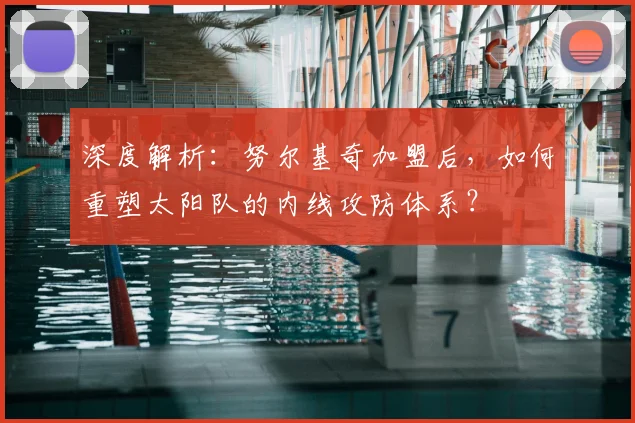 深度解析：努尔基奇加盟后，如何重塑太阳队的内线攻防体系？