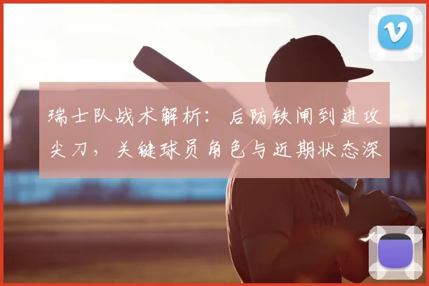 瑞士队战术解析:后防铁闸到进攻尖刀,关键球员角色与近期状态深度点评