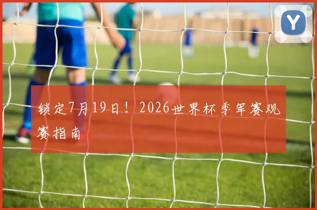 锁定7月19日！2026世界杯季军赛观赛指南