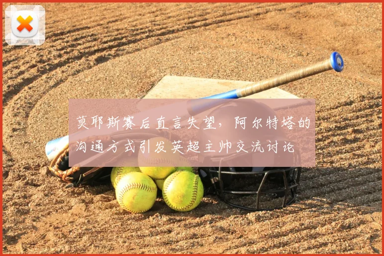 莫耶斯赛后直言失望,阿尔特塔的沟通方式引发英超主帅交流讨论