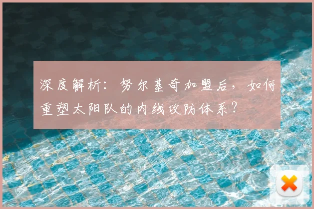 深度解析：努尔基奇加盟后，如何重塑太阳队的内线攻防体系？