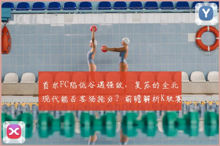 首尔FC陷低谷遇强敌,复苏的全北现代能否客场抢分?前瞻解析K联赛焦点战