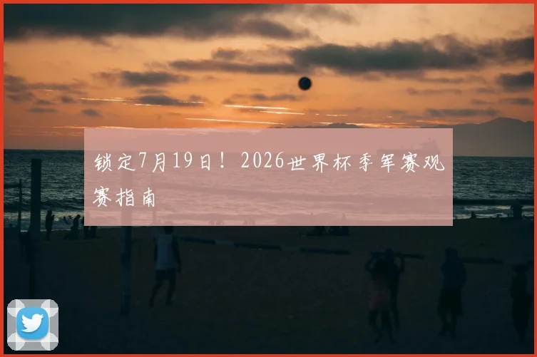 锁定7月19日！2026世界杯季军赛观赛指南