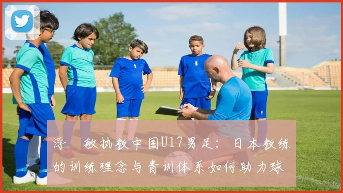 浮嶋敏执教中国U17男足：日本教练的训练理念与青训体系如何助力球队成长？